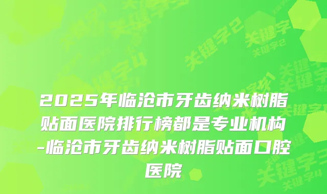 2025年临沧市牙齿纳米树脂贴面医院排行榜都是专业机构-临沧市牙齿纳米树脂贴面口腔医院