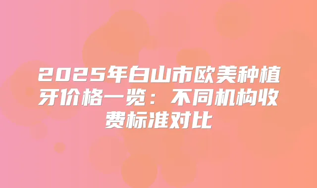 2025年白山市欧美种植牙价格一览:不同机构收费标准对比