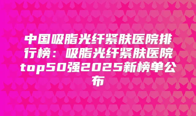 中国吸脂光纤紧肤医院排行榜：吸脂光纤紧肤医院top50强2025新榜单公布