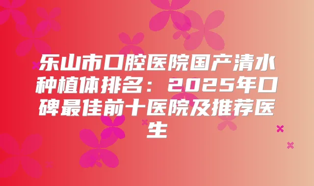 乐山市口腔医院国产清水种植体排名:2025年口碑佳前十医院及推荐医生