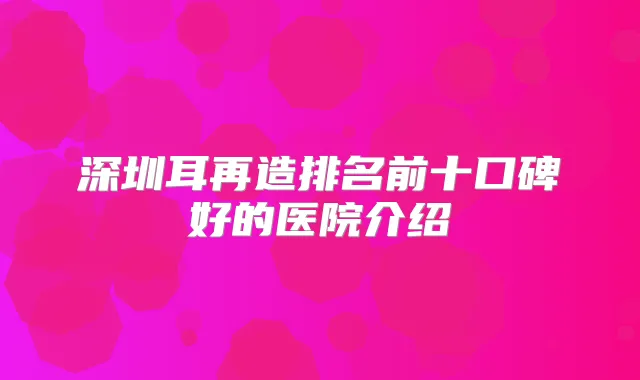 深圳耳再造排名前十口碑好的医院介绍