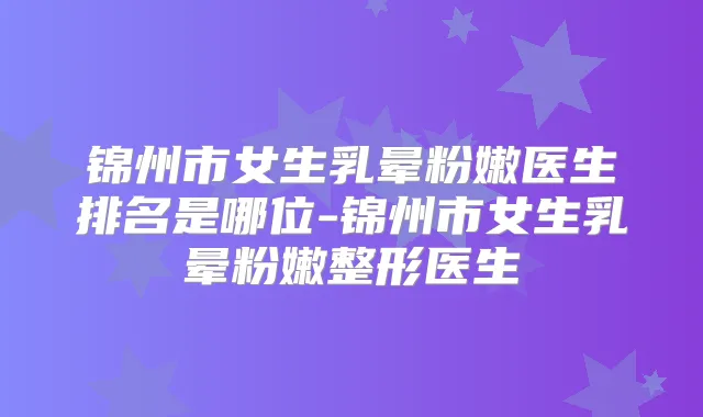 锦州市女生乳晕粉嫩医生排名是哪位-锦州市女生乳晕粉嫩整形医生
