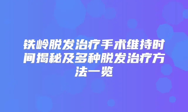 铁岭脱发手术维持时间揭秘及多种脱发方法一览