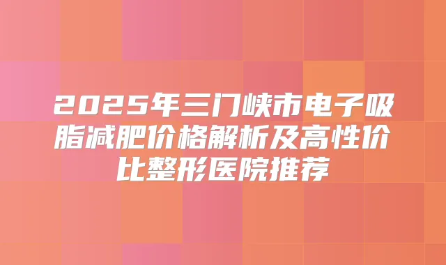 2025年三门峡市电子吸脂减肥价格解析及高性价比整形医院推荐