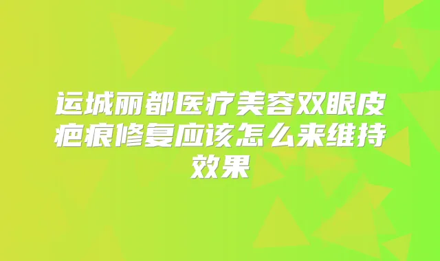 运城丽都医疗美容双眼皮疤痕修复应该怎么来维持效果