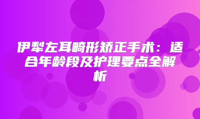 伊犁左耳畸形矫正手术：适合年龄段及护理要点全解析