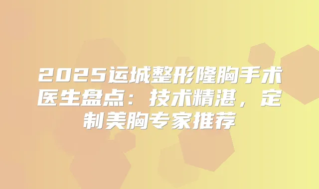 2025运城整形隆胸手术医生盘点:技术精湛,定制美胸专家推荐