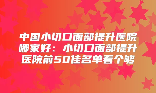 中国小切口面部提升医院哪家好：小切口面部提升医院前50佳名单看个够