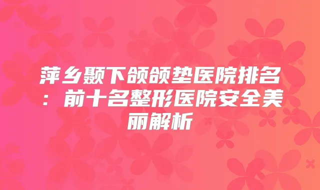 萍乡颞下颌颌垫医院排名：前十名整形医院安全美丽解析