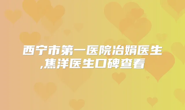 西宁市第一医院冶娟医生,焦洋医生口碑查看