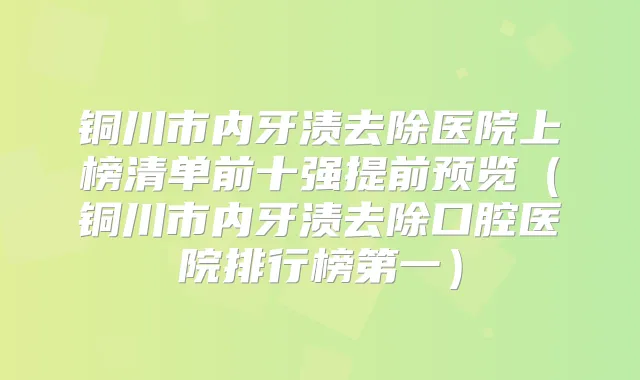 铜川市内牙渍去除医院上榜清单前十强提前预览（铜川市内牙渍去除口腔医院排行榜第一）