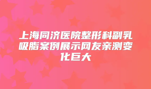上海同济医院整形科副乳吸脂案例展示网友亲测变化巨大