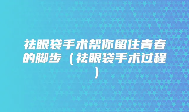 祛眼袋手术帮你留住青春的脚步（祛眼袋手术过程）