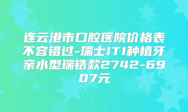 连云港市口腔医院价格表不容错过-瑞士ITI种植牙亲水型瑞锆款2742-6907元