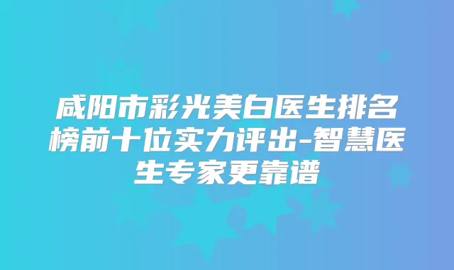 咸阳市彩光美白医生排名榜前十位实力评出-智慧医生专家更靠谱