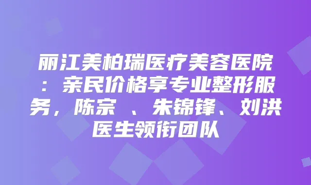 丽江美柏瑞医疗美容医院:亲民价格享专业整形服务,陈宗劼、朱锦锋、刘洪医生领衔团队