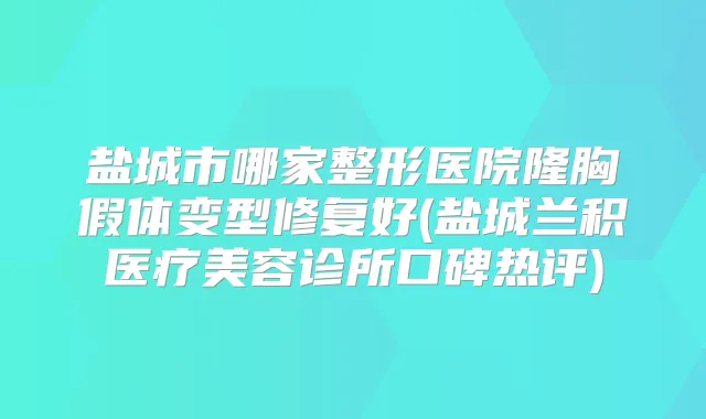 盐城市哪家整形医院隆胸假体变型修复好(盐城兰积医疗美容诊所口碑热评)