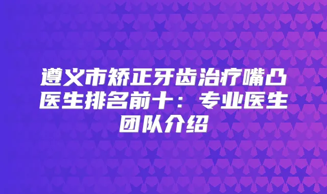 遵义市矫正牙齿嘴凸医生排名前十:专业医生团队介绍