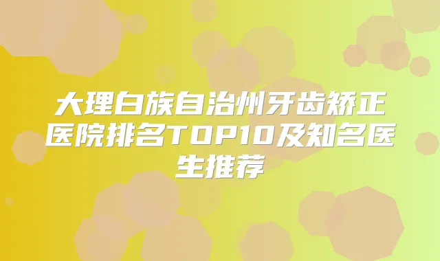 大理白族自治州牙齿矫正医院排名TOP10及知名医生推荐