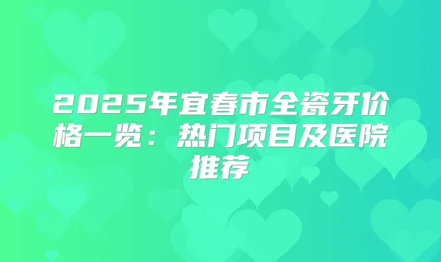 2025年宜春市全瓷牙价格一览：热门项目及医院推荐