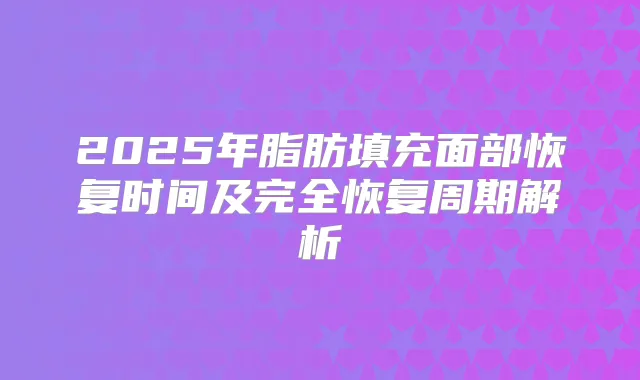 2025年脂肪填充面部恢复时间及完全恢复周期解析