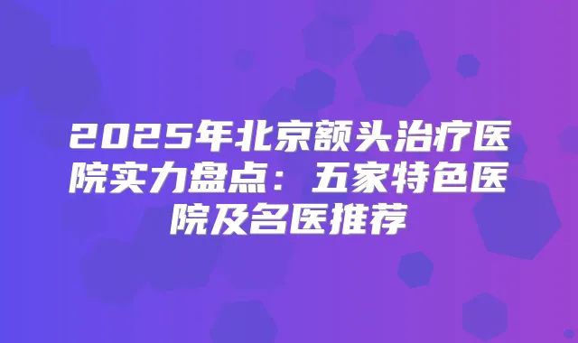 2025年北京额头医院实力盘点:五家特色医院及名医推荐
