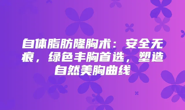 自体脂肪隆胸术：安全无痕，绿色丰胸首选，塑造自然美胸曲线