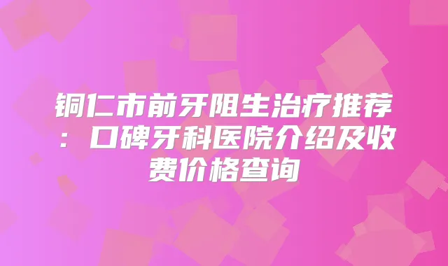 铜仁市前牙阻生推荐：口碑牙科医院介绍及收费价格查询