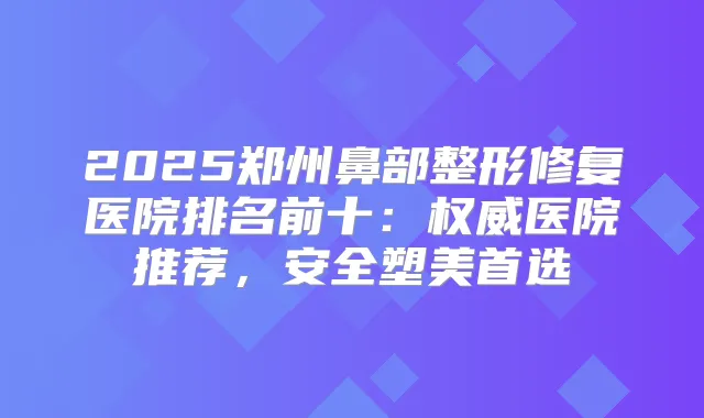 2025郑州鼻部整形修复医院排名前十：医院推荐，安全塑美首选