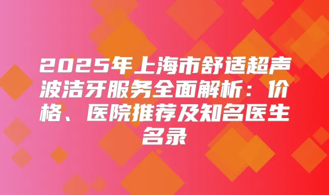 2025年上海市舒适超声波洁牙服务全面解析：价格、医院推荐及知名医生名录