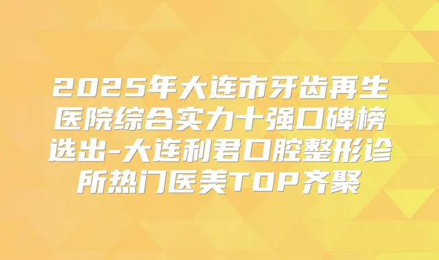 2025年大连市牙齿再生医院综合实力十强口碑榜选出-大连利君口腔整形诊所热门医美TOP齐聚
