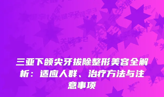 三亚下颌尖牙拔除整形美容全解析:适应人群、方法与注意事项