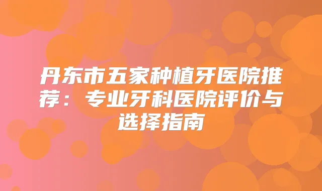 丹东市五家种植牙医院推荐:专业牙科医院评价与选择指南