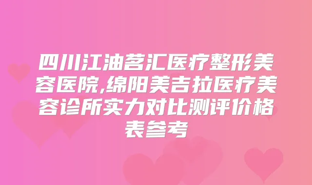 四川江油茗汇医疗整形美容医院,绵阳美吉拉医疗美容诊所实力对比测评价格表参考