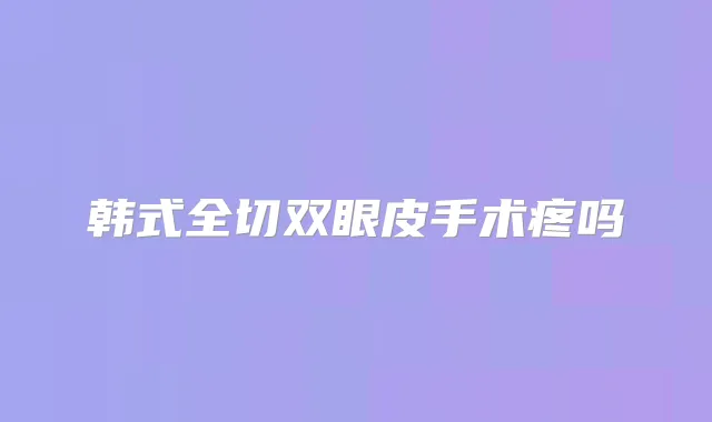 韩式全切双眼皮手术疼吗
