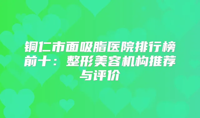 铜仁市面吸脂医院排行榜前十：整形美容机构推荐与评价