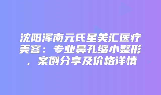 沈阳浑南元氏星美汇医疗美容:专业鼻孔缩小整形,案例分享及价格详情