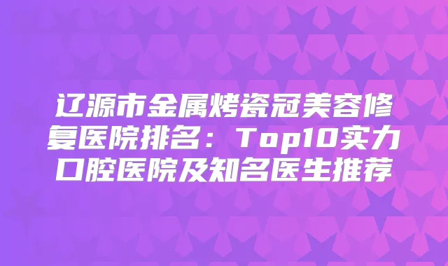 辽源市金属烤瓷冠美容修复医院排名:Top10实力口腔医院及知名医生推荐