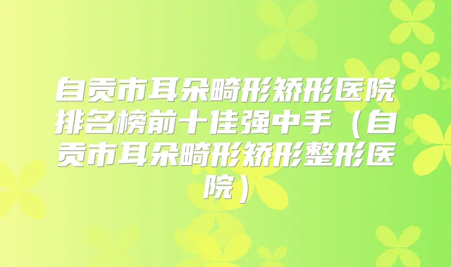 自贡市耳朵畸形矫形医院排名榜前十佳强中手（自贡市耳朵畸形矫形整形医院）