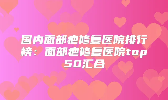国内面部疤修复医院排行榜：面部疤修复医院top50汇合