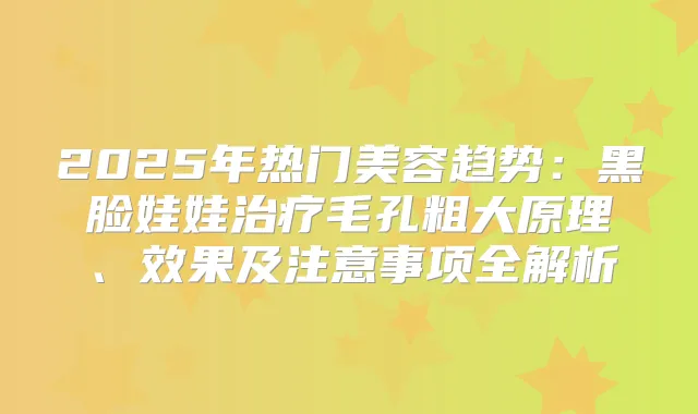 2025年热门美容趋势:黑脸娃娃毛孔粗大原理、效果及注意事项全解析