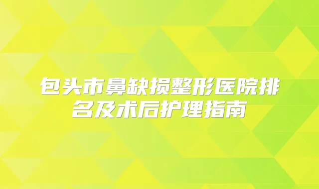 包头市鼻缺损整形医院排名及术后护理指南