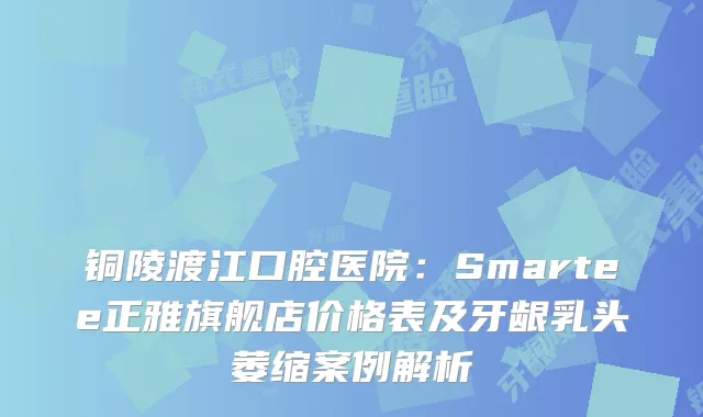 铜陵渡江口腔医院：Smartee正雅旗舰店价格表及牙龈乳头萎缩案例解析
