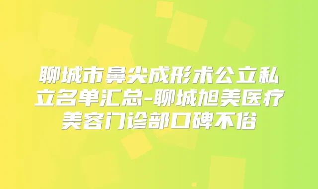 聊城市鼻尖成形术公立私立名单汇总-聊城旭美医疗美容门诊部口碑不俗