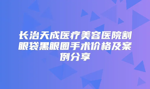 长治天成医疗美容医院割眼袋黑眼圈手术价格及案例分享