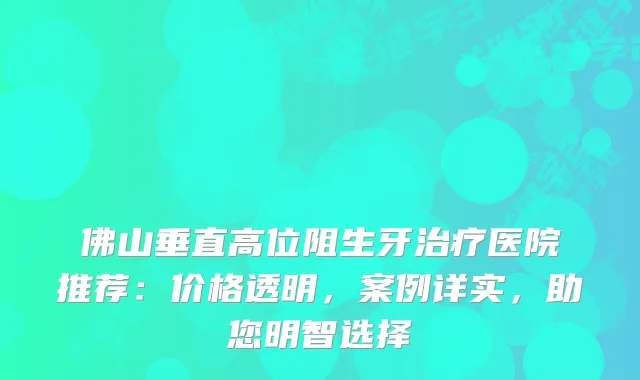 佛山垂直高位阻生牙医院推荐：价格透明，案例详实，助您明智选择