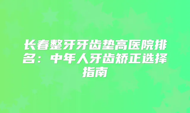 长春整牙牙齿垫高医院排名:中年人牙齿矫正选择指南