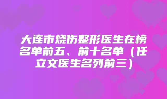 大连市烧伤整形医生在榜名单前五、前十名单(任立文医生名列前三)