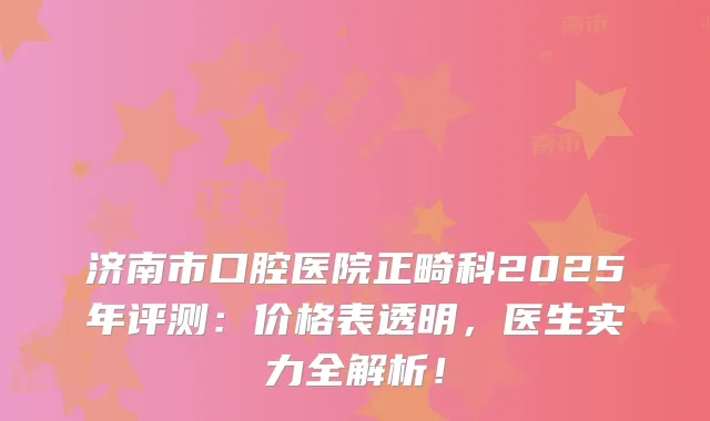 济南市口腔医院正畸科2025年评测:价格表透明,医生实力全解析!
