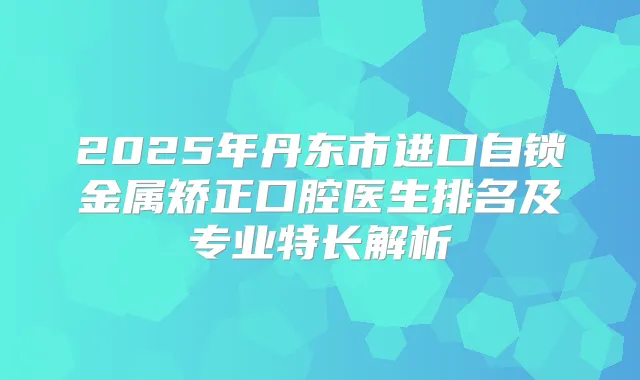 2025年丹东市进口自锁金属矫正口腔医生排名及专业特长解析